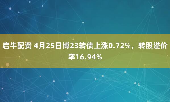 启牛配资 4月25日博23转债上涨0.72%，转股溢价率16.94%