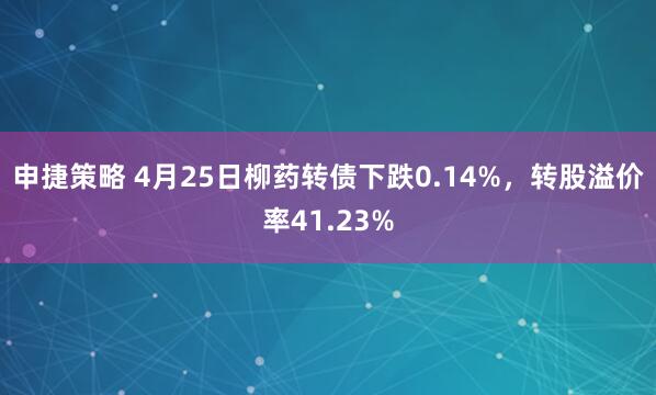 申捷策略 4月25日柳药转债下跌0.14%，转股溢价率41.23%