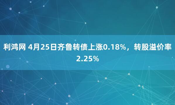 利鸿网 4月25日齐鲁转债上涨0.18%，转股溢价率2.25%