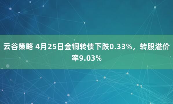 云谷策略 4月25日金铜转债下跌0.33%，转股溢价率9.03%