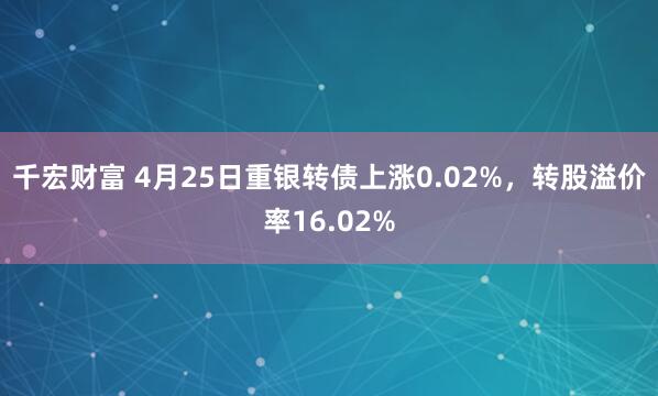 千宏财富 4月25日重银转债上涨0.02%，转股溢价率16.02%
