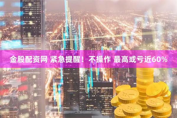 金股配资网 紧急提醒！不操作 最高或亏近60%