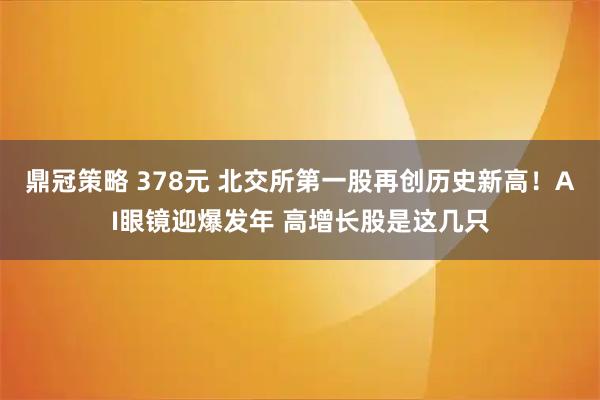 鼎冠策略 378元 北交所第一股再创历史新高！AI眼镜迎爆发年 高增长股是这几只