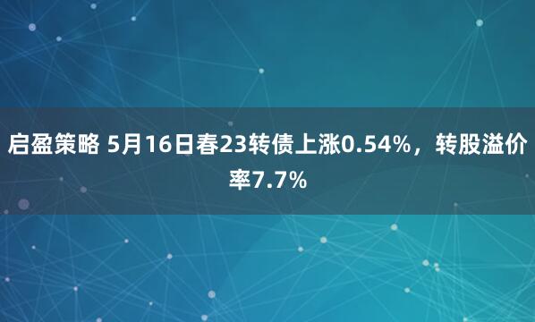 启盈策略 5月16日春23转债上涨0.54%，转股溢价率7.7%