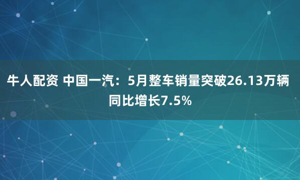 牛人配资 中国一汽：5月整车销量突破26.13万辆 同比增长7.5%