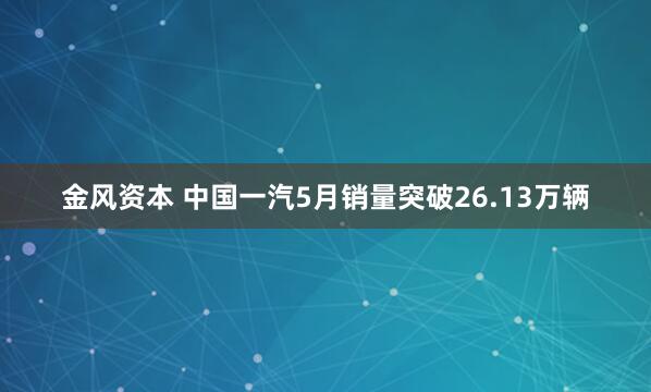 金风资本 中国一汽5月销量突破26.13万辆