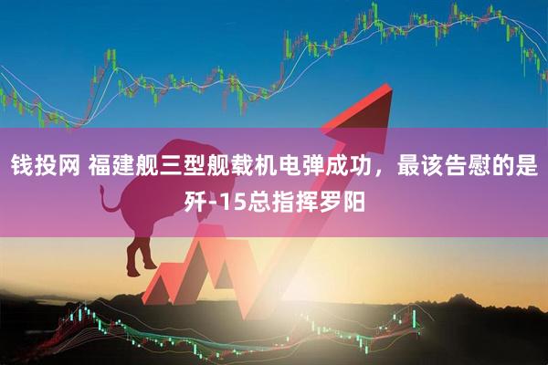 钱投网 福建舰三型舰载机电弹成功，最该告慰的是歼-15总指挥罗阳