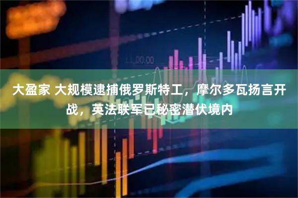 大盈家 大规模逮捕俄罗斯特工，摩尔多瓦扬言开战，英法联军已秘密潜伏境内