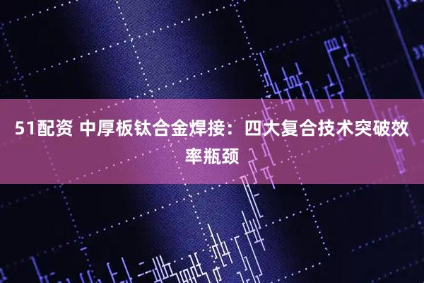 51配资 中厚板钛合金焊接：四大复合技术突破效率瓶颈