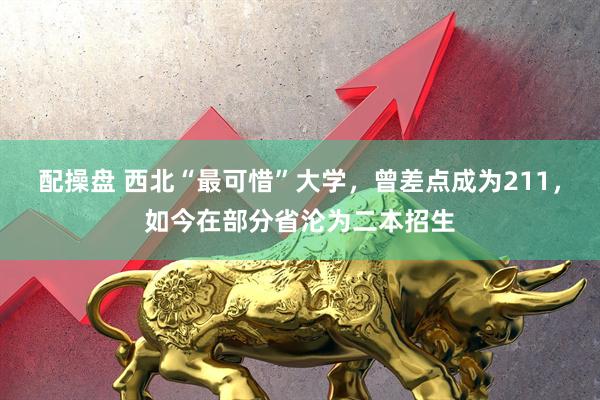 配操盘 西北“最可惜”大学，曾差点成为211，如今在部分省沦为二本招生