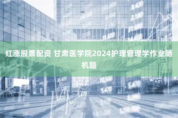 红涨股票配资 甘肃医学院2024护理管理学作业随机题