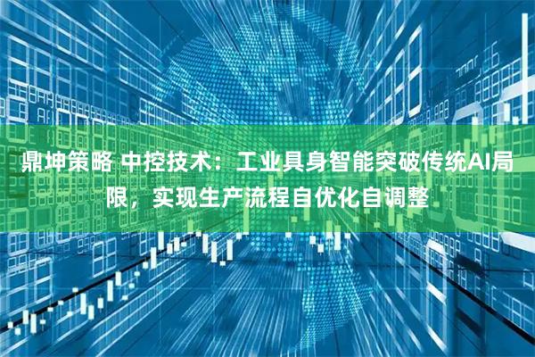 鼎坤策略 中控技术：工业具身智能突破传统AI局限，实现生产流程自优化自调整