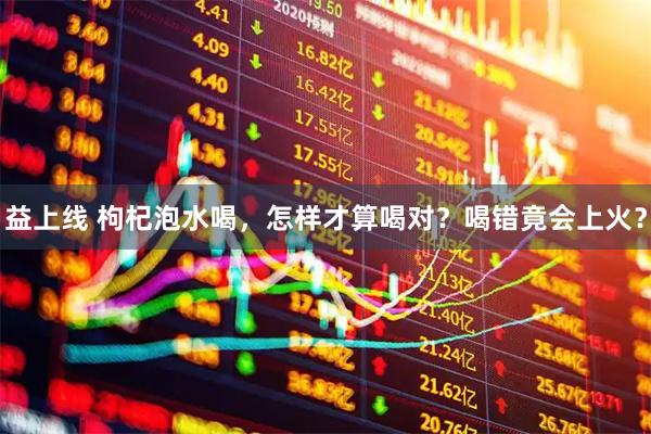 益上线 枸杞泡水喝，怎样才算喝对？喝错竟会上火？