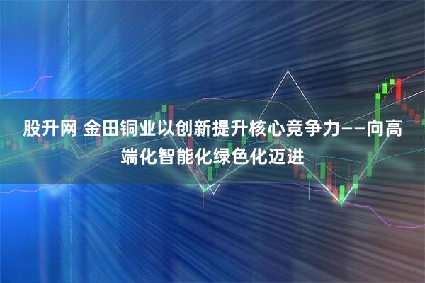 股升网 金田铜业以创新提升核心竞争力——向高端化智能化绿色化迈进
