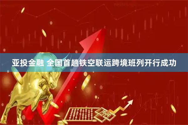 亚投金融 全国首趟铁空联运跨境班列开行成功
