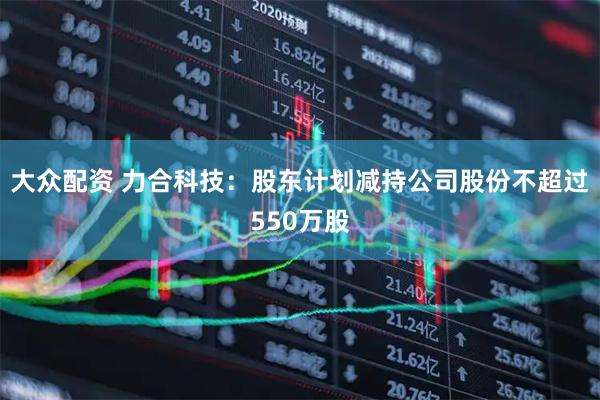 大众配资 力合科技：股东计划减持公司股份不超过550万股