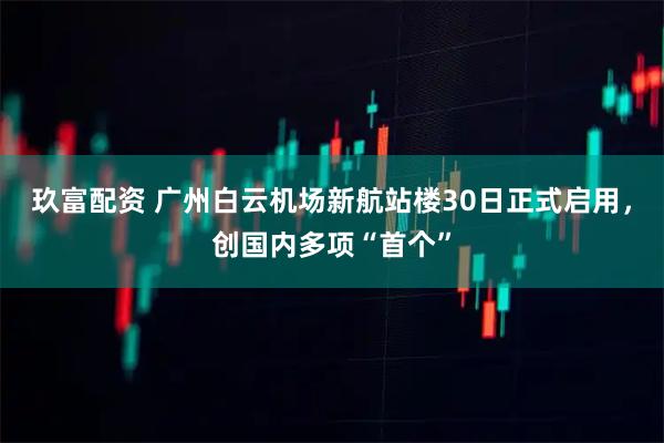 玖富配资 广州白云机场新航站楼30日正式启用，创国内多项“首个”