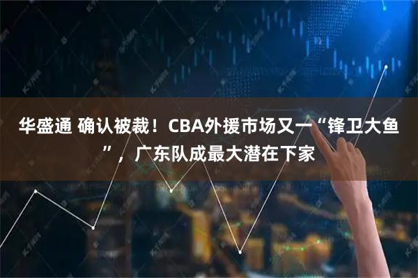 华盛通 确认被裁！CBA外援市场又一“锋卫大鱼”，广东队成最大潜在下家