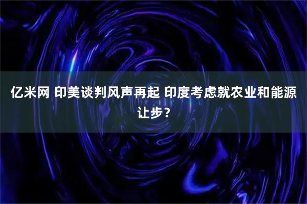 亿米网 印美谈判风声再起 印度考虑就农业和能源让步？