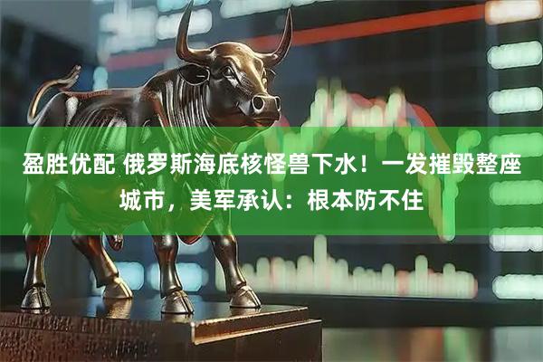 盈胜优配 俄罗斯海底核怪兽下水！一发摧毁整座城市，美军承认：根本防不住