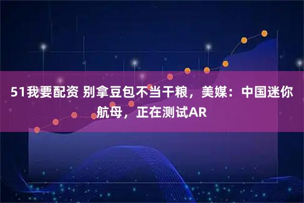51我要配资 别拿豆包不当干粮，美媒：中国迷你航母，正在测试AR