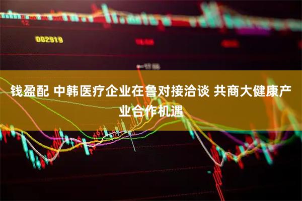 钱盈配 中韩医疗企业在鲁对接洽谈 共商大健康产业合作机遇