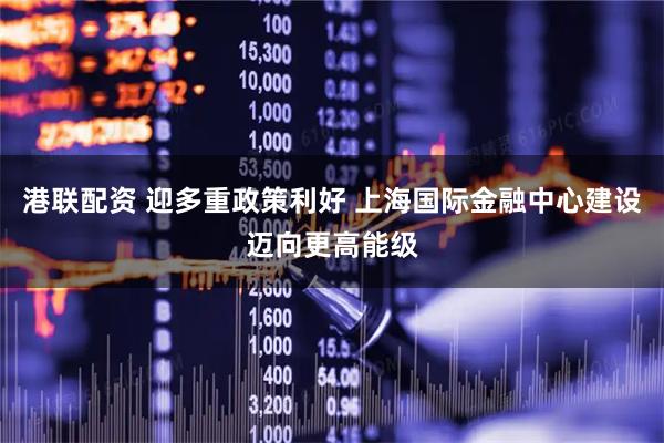 港联配资 迎多重政策利好 上海国际金融中心建设迈向更高能级