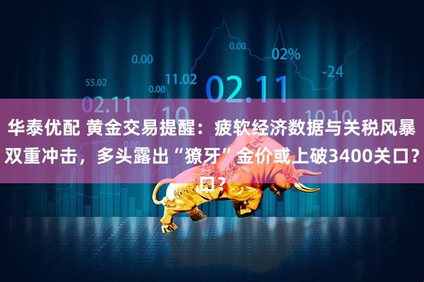 华泰优配 黄金交易提醒：疲软经济数据与关税风暴双重冲击，多头露出“獠牙”金价或上破3400关口？