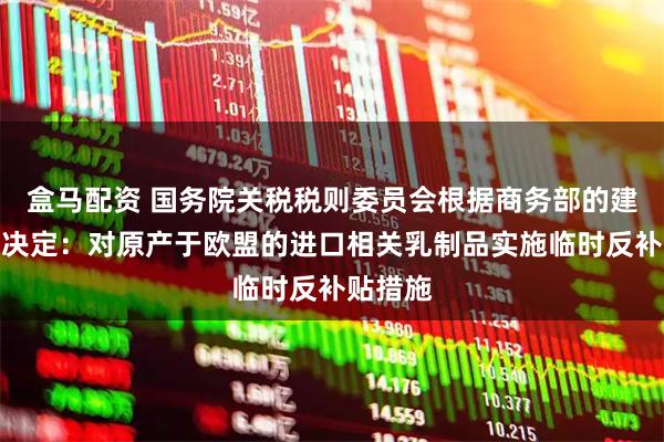 盒马配资 国务院关税税则委员会根据商务部的建议作出决定：对原产于欧盟的进口相关乳制品实施临时反补贴措施