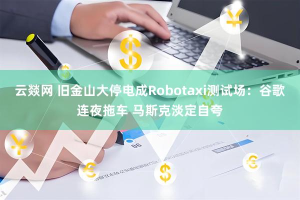 云燚网 旧金山大停电成Robotaxi测试场：谷歌连夜拖车 马斯克淡定自夸