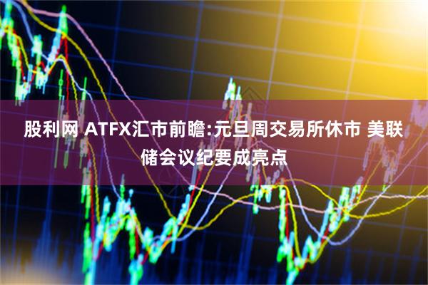 股利网 ATFX汇市前瞻:元旦周交易所休市 美联储会议纪要成亮点