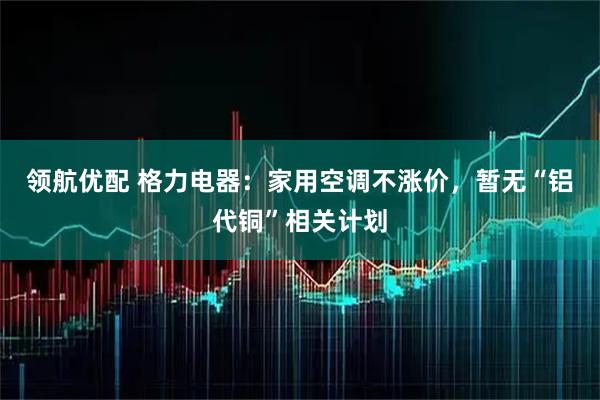 领航优配 格力电器:家用空调不涨价,暂无“铝代铜”相关计划