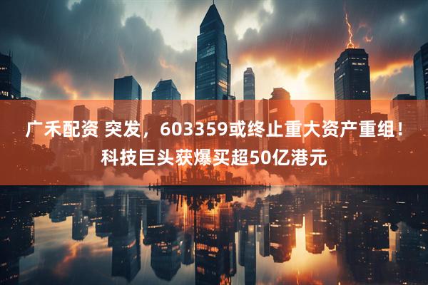 广禾配资 突发，603359或终止重大资产重组！科技巨头获爆买超50亿港元