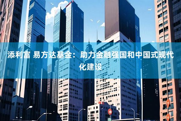 添利富 易方达基金：助力金融强国和中国式现代化建设