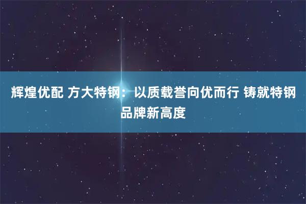 辉煌优配 方大特钢：以质载誉向优而行 铸就特钢品牌新高度