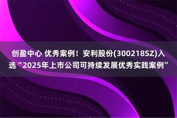 创盈中心 优秀案例！安利股份(300218SZ)入选“2025年上市公司可持续发展优秀实践案例”