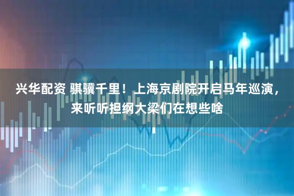 兴华配资 骐骥千里!上海京剧院开启马年巡演,来听听担纲大梁们在想些啥