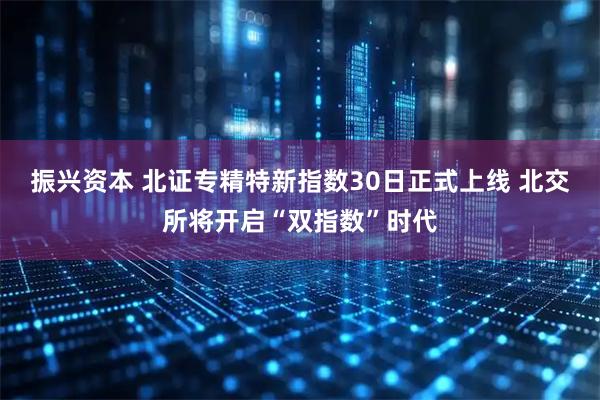 振兴资本 北证专精特新指数30日正式上线 北交所将开启“双指数”时代
