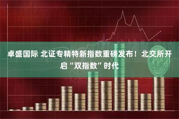 卓盛国际 北证专精特新指数重磅发布！北交所开启“双指数”时代