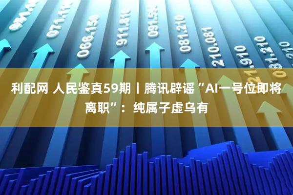 利配网 人民鉴真59期丨腾讯辟谣“AI一号位即将离职”：纯属子虚乌有