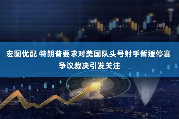 宏图优配 特朗普要求对美国队头号射手暂缓停赛 争议裁决引发关注