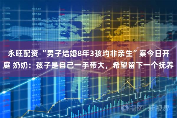 永旺配资 “男子结婚8年3孩均非亲生”案今日开庭 奶奶：孩子是自己一手带大，希望留下一个抚养